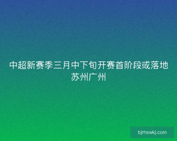 中超新赛季三月中下旬开赛首阶段或落地苏州广州