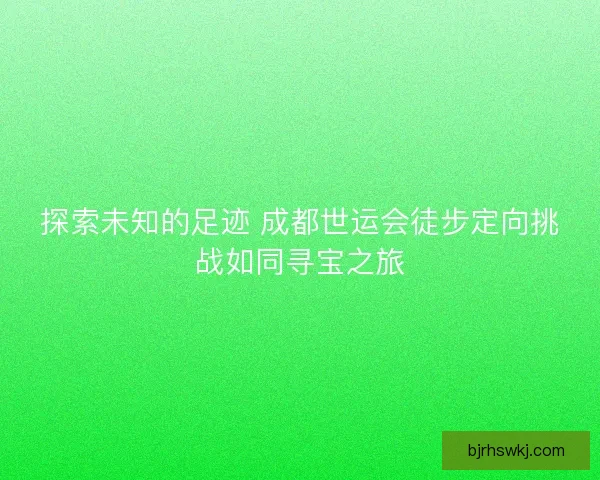 探索未知的足迹 成都世运会徒步定向挑战如同寻宝之旅