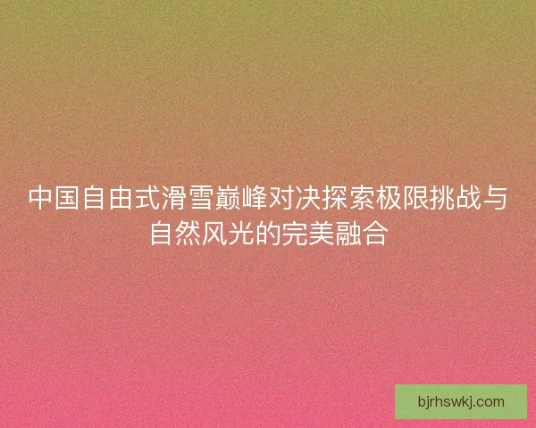 中国自由式滑雪巅峰对决探索极限挑战与自然风光的完美融合
