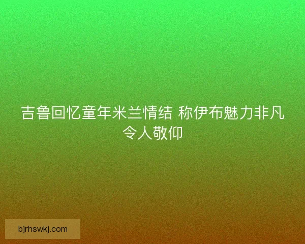 吉鲁回忆童年米兰情结 称伊布魅力非凡令人敬仰
