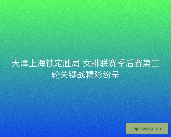 天津上海锁定胜局 女排联赛季后赛第三轮关键战精彩纷呈
