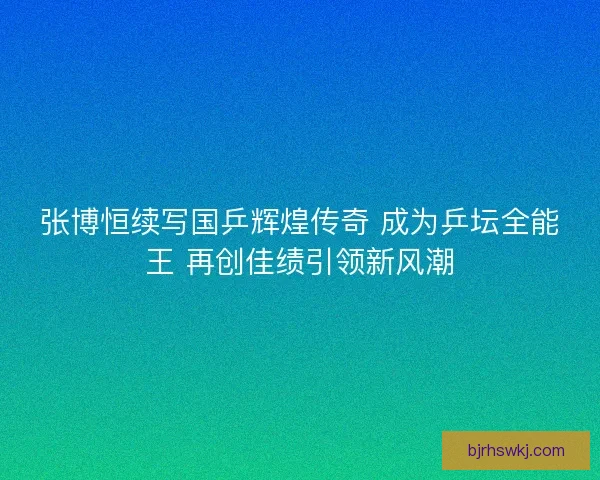 张博恒续写国乒辉煌传奇 成为乒坛全能王 再创佳绩引领新风潮