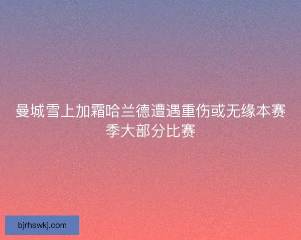 曼城雪上加霜哈兰德遭遇重伤或无缘本赛季大部分比赛