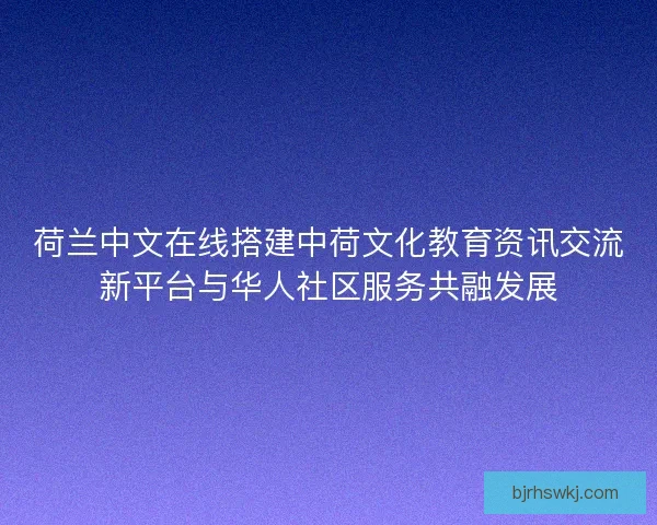 荷兰中文在线搭建中荷文化教育资讯交流新平台与华人社区服务共融发展
