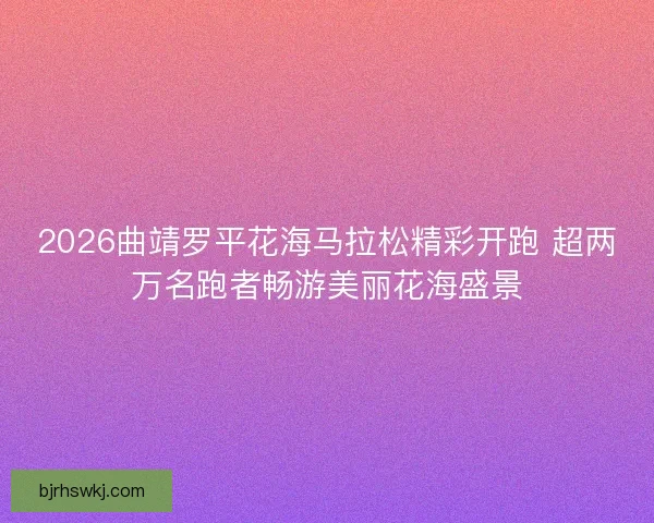 2026曲靖罗平花海马拉松精彩开跑 超两万名跑者畅游美丽花海盛景