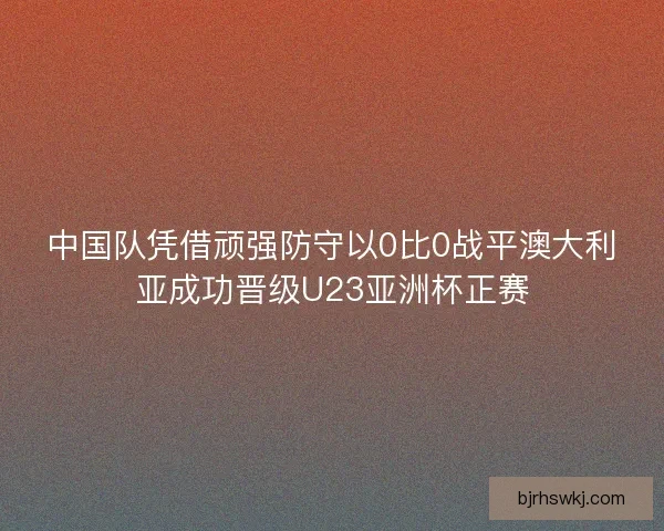 中国队凭借顽强防守以0比0战平澳大利亚成功晋级U23亚洲杯正赛