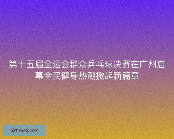 第十五届全运会群众乒乓球决赛在广州启幕全民健身热潮掀起新篇章