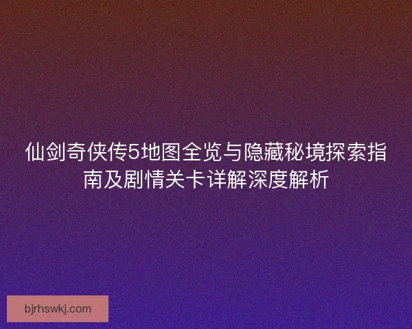 仙剑奇侠传5地图全览与隐藏秘境探索指南及剧情关卡详解深度解析