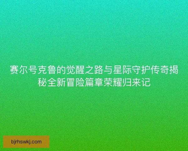 赛尔号克鲁的觉醒之路与星际守护传奇揭秘全新冒险篇章荣耀归来记