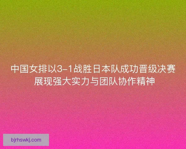 中国女排以3-1战胜日本队成功晋级决赛 展现强大实力与团队协作精神
