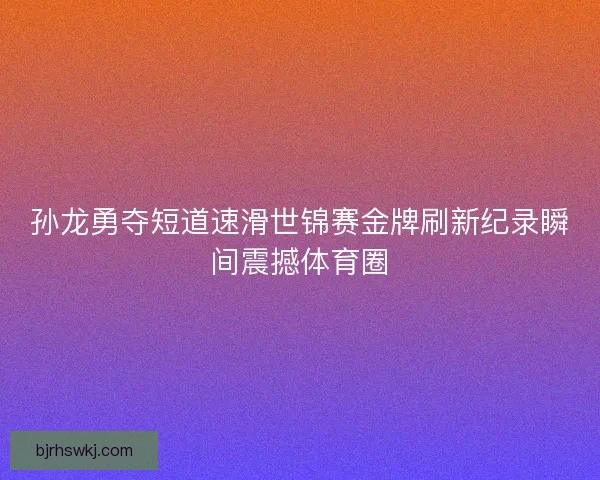 孙龙勇夺短道速滑世锦赛金牌刷新纪录瞬间震撼体育圈