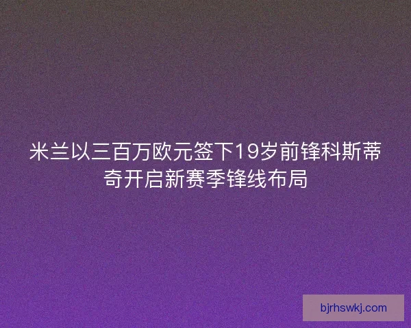 米兰以三百万欧元签下19岁前锋科斯蒂奇开启新赛季锋线布局