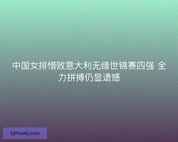 中国女排惜败意大利无缘世锦赛四强 全力拼搏仍显遗憾