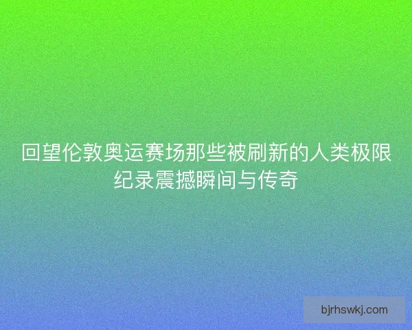 回望伦敦奥运赛场那些被刷新的人类极限纪录震撼瞬间与传奇
