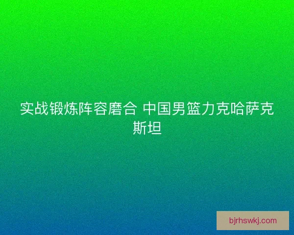 实战锻炼阵容磨合 中国男篮力克哈萨克斯坦