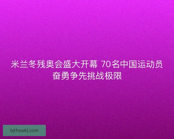 米兰冬残奥会盛大开幕 70名中国运动员奋勇争先挑战极限
