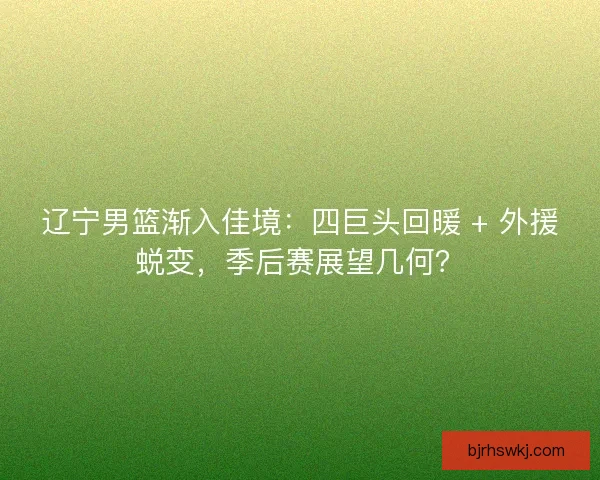 辽宁男篮渐入佳境：四巨头回暖 + 外援蜕变，季后赛展望几何？