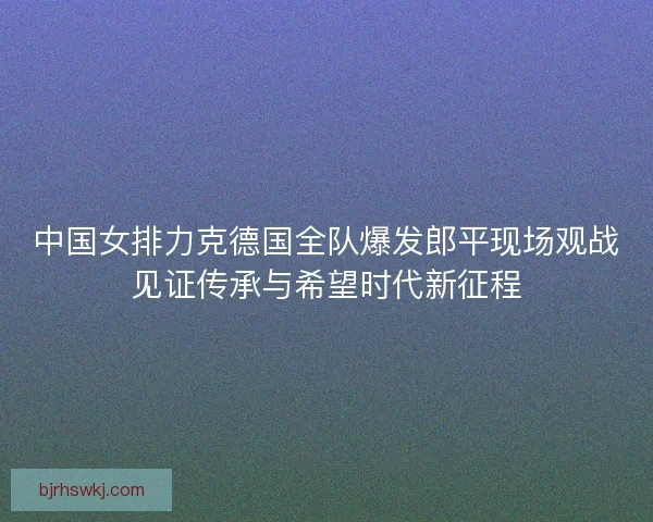 中国女排力克德国全队爆发郎平现场观战见证传承与希望时代新征程 中国女排力克德国全队爆发郎平现场观战见证传承与希望时代新征程