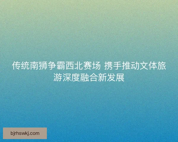 传统南狮争霸西北赛场 携手推动文体旅游深度融合新发展