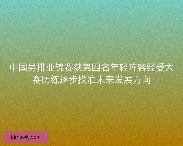 中国男排亚锦赛获第四名年轻阵容经受大赛历练逐步找准未来发展方向