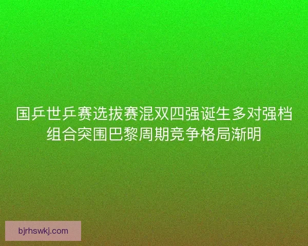 国乒世乒赛选拔赛混双四强诞生多对强档组合突围巴黎周期竞争格局渐明 国乒世乒赛选拔赛混双四强诞生多对强档组合突围巴黎周期竞争格局渐明