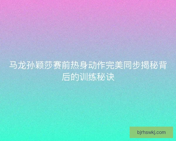 马龙孙颖莎赛前热身动作完美同步揭秘背后的训练秘诀 马龙孙颖莎赛前热身动作完美同步揭秘背后的训练秘诀