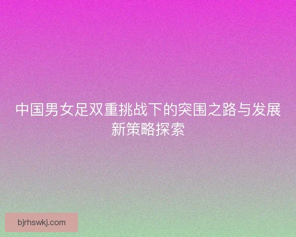 中国男女足双重挑战下的突围之路与发展新策略探索 中国男女足双重挑战下的突围之路与发展新策略探索